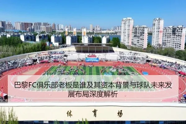 巴黎FC俱乐部老板是谁及其资本背景与球队未来发展布局深度解析