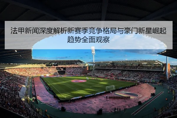 法甲新闻深度解析新赛季竞争格局与豪门新星崛起趋势全面观察