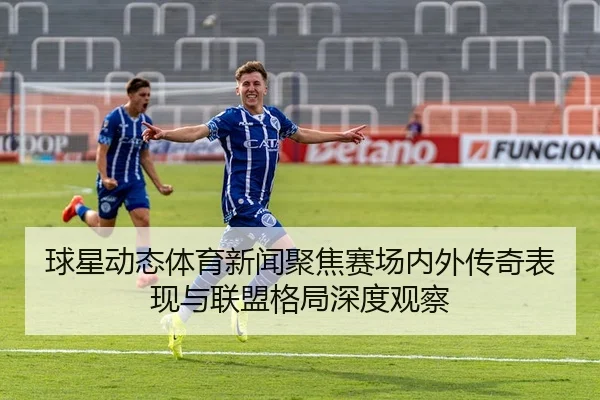 球星动态体育新闻聚焦赛场内外传奇表现与联盟格局深度观察