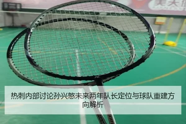 热刺内部讨论孙兴慜未来两年队长定位与球队重建方向解析